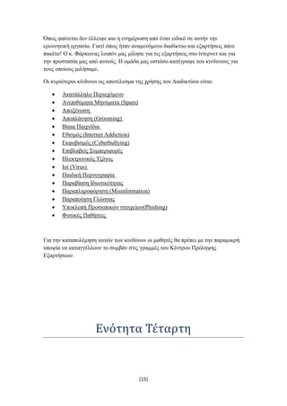 Όπσο θαίλεηαη δελ έιιεηςε θαη ε ελεκέξσζε από έλαλ εηδηθό ζε απηήλ ηελ
εξεπλεηηθή εξγαζία. Γηαηί όπσο ήηαλ αλακελόκελν δηαδίθηπν θαη εμαξηήζεηο πάλε
παθέην! Ο θ. Φάξθσλαο ινηπόλ καο κίιεζε γηα ηηο εμαξηήζεηο ζην ίληεξλεη θαη γηα
ηελ πξνζηαζία καο από απηνύο. Ζ νκάδα καο σζηόζν θαηέγξαςε ηνπ θηλδπλνπο γηα
ηνπο νπνίνπο κηιήζακε.

Οη θπξηόηεξνη θίλδπλνη σο απνηέιεζκα ηεο ρξήζεο ηνπ Γηαδηθηύνπ είλαη:

       Αθαηάιιειν Πεξηερόκελν
       Αλεπηζύκεηα Μελύκαηα (Spam)
       Απνμέλσζε
       Απνπιάλεζε (Grooming)
       Βίαηα Παηρλίδηα
       Δζηζκόο (Internet Addiction)
       Δθθνβηζκόο (Cyberbullying)
       Δπηβιαβείο ΢πκπεξηθνξέο
       Ζιεθηξνληθόο Σδόγνο
       Ηνί (Virus)
       Παηδηθή Πνξλνγξαθία
       Παξαβίαζε Ηδησηηθόηεηαο
       Παξαπιεξνθόξεζε (Misinformation)
       Παξαπνίεζε Γιώζζαο
       Τπνθινπή Πξνζσπηθώλ ζηνηρείσλ(Phishing)
       Φπζηθέο Παζήζεηο



Γηα ηελ θαηαπνιέκεζε απηώλ ησλ θηλδύλσλ νη καζεηέο ζα πξέπεη κε ηελ παξακηθξή
ππνςία λα θαηαγγέιινπλ ην ζπκβάλ ζηηο γξακκέο ηνπ Κέληξνπ Πξόιεςεο
Δμαξηήζεσλ.




                     Ενότητα Τέταρτη


                                      [15]
 