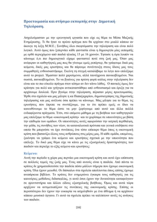 Προετοιμαςία και ςτήςιμο εκπομπήσ ςτην Δημοτική
Σηλεόραςη.

Αζρνινύκαζηαλ κε ηελ εξεπλεηηθή εξγαζία πνπ είρε σο ζέκα ηα Μέζα Μαδηθήο
Δλεκέξσζεο. Ση ζα ήηαλ ην πξώην πξάγκα πνπ ζα εξρόηαλ ζην κπαιό θάπνην αλ
άθνπγε ηε ιέμε Μ.Μ.Δ.; ΢πλήζσο όινη ζθεθηόκαζηε ηελ ηειεόξαζε θαη είλαη πνιύ
ινγηθό. Απηό όκσο πνπ μεπεξλάεη θάζε θαληαζία είλαη ε δεκηνπξγία κίαο εθπνκπήο
κε νξζό πεξηερόκελν από παηδηά ειηθίαο 15 κε 16 ρξνλώλ. Έθηαζε ε ώξα ινηπόλ λα
θάλνπκε ό,ηη πην δεκηνπξγηθό είρακε θαληαζηεί πνηέ ζηε δσή καο. Όηαλ καο
αλέθεξαλ νη θαζεγήηξηέο καο πσο ζα γίλνπκε εκείο ξεπόξηεξ, ζα γξάςνπκε δηθά καο
θείκελα, δηθέο καο εξσηήζεηο θαη ζα πάξνπκε ζπλέληεπμε ζηνπο ίδηνπο καο ηνπο
ζπκκαζεηέο ελζνπζηαζηήθακε. Δθείλε ηε ζηηγκή θαηαιάβακε ην ιόγν πνπ επηιέμακε
απηό ην project. Ήκαζηαλ πνιύ ραξνύκελνη, αιιά ηαπηόρξνλα παληθνβιεκέλνη. Ναη
ζσζηά, παληθνβιεκέλνη. Σν λα βγαίλεηο γηα πξώηε θνξά θηόιαο ζηελ ηειεόξαζε δελ
είλαη θαη ην πην εύθνιν πξάγκα ζηνλ θόζκν αλ δελ θάλσ ιάζνο. Ο παληθόο όκσο δελ
θξάηεζε γηα πνιύ θαη γξήγνξα αληηθαηαζηάζεθε από ελζνπζηαζκό θαη όξεμε γηα λα
αξρίζνπκε δνπιεηά. Πξηλ βγνύκε ζηελ ηειεόξαζε, πέξαζαλ κέξεο πξνεηνηκαζίαο.
Ήξζε ζην ζρνιείν θαη καο κίιεζε ε θα Παπαδαραξίνπ, δεκνζηνγξάθνο ηεο δεκνηηθήο
ηειεόξαζεο θαη καο αλέιπζε όζα πξέπεη λα θάλνπκε. Μαο κίιεζε γηα ην ζέκα, ηηο
εξσηήζεηο πνπ έπξεπε λα ζπληάμνπκε, γηα ην όηη πξέπεη εκείο νη ίδηνη λα
θαηεπζύλνπκε ην ζέκα ώζηε λα κελ μεθύγνπκε από απηό θαη άιια πνιιά
ελδηαθέξνληα πξάγκαηα. Έηζη, ζην επόκελν κάζεκα κε ηε βνήζεηα ησλ θαζεγεηξηώλ
καο επηιέμακε ην ζέκα «νηθνλνκηθή θξίζε» θαη ην ρσξίζακε ζε ππνελόηεηεο κε βάζε
ηελ επηζπκία ησλ νκάδσλ. Οη ππνελόηεηεο απηέο αθνξνύζαλ ηελ ηαηξηθή πεξίζαιςε,
ηελ κόδα, ηηο ζπλήζεηο ησλ λέσλ, ηα θαηαλαισηηθά πξόηππα θαη γεληθά νηηδήπνηε ζην
νπνίν ζα κπνξνύζε λα έρεη ζπλέπεηεο έλα ηόζν επίθαηξν ζέκα όπσο ε νηθνλνκηθή
θξίζε πνπ βαζαλίδεη όινπο ηνπο αλζξώπνπο ζηηο κέξεο καο. Ζ θάζε νκάδα, επνκέλσο,
μεθίλεζε λα γξάςεη έλα θείκελν θαη εξσηήζεηο ζρεηηθά κε ηελ ππνελόηεηα πνπ
επέιεμε. Σν δηθό καο ζέκα είρε λα θάλεη κε ηηο εμσζρνιηθέο δξαζηεξηόηεηεο ησλ
παηδηώλ θαη πεξηείρε ην εμήο θείκελν θαη εξσηήζεηο:

Κείμενο:
Απηή ηελ πεξίνδν ε ρώξα καο πεξλάεη κηα νηθνλνκηθή θξίζε θαη απηό έρεη επίπησζε
ζε πνιινύο ηνκείο ηεο δσήο καο. Έλαο από απηνύο είλαη ε παηδεία. Από πάληα ην
θξάηνο δε ρξεκαηνδνηνύζε ηελ παηδεία πόζν κάιινλ ζήκεξα πνπ έρνπκε νηθνλνκηθή
θξίζε. Όια έρνπλ κεησζεί. Οη δάζθαινη ζηα ζρνιεία απνιύνληαη όπσο επίζεο έρνπκε
αλεπάξθεηα βηβιίσλ. Σν θξάηνο δελ ελεκεξώλεη έγθαηξα ηνπο θαζεγεηέο γηα ηηο
θαηλνύξηεο κεζόδνπο δηδαζθαιίαο, γη απηό όζνη έρνπλ ηελ δπλαηόηεηα θαηαθεύγνπλ
ζε θξνληηζηήξηα θαη άιινπ είδνπο εμσζρνιηθήο βνήζεηαο. Όκσο θαη απηά ηώξα
αξρίδνπλ λα αληηκεησπίδνπλ ηηο ζπλέπεηεο ηεο νηθνλνκηθήο θξίζεο. Δπίζεο νη
πεξηζζόηεξνη δελ έρνπλ ηελ επθαηξία λα αζρνιεζνύλ κε έλα άζιεκα ή λα αξρίζνπλ
θάπνην κνπζηθό όξγαλν. Γη απηό ηα ζρνιεία πξέπεη λα θαιύπηνπλ απηέο ηηο αλάγθεο
ησλ παηδηώλ.

                                      [16]
 