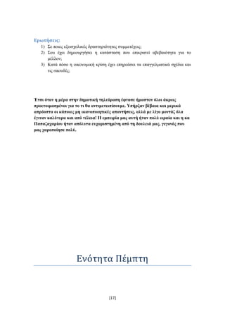 Ερωτήςεισ:
   1) ΢ε πνηεο εμσζρνιηθέο δξαζηεξηόηεηεο ζπκκεηέρεηο;
   2) ΢νπ έρεη δεκηνπξγήζεη ε θαηάζηαζε πνπ επηθξαηεί αβεβαηόηεηα γηα ην
      κέιινλ;
   3) Καηά πόζν ε νηθνλνκηθή θξίζε έρεη επεξεάζεη ηα επαγγεικαηηθά ζρέδηα θαη
      ηηο ζπνπδέο;




Έηζη όηαλ ε κέξα ζηελ δεκνηηθή ηειεόξαζε έθηαζε ήκαζηαλ όινη άθξσο
πξνεηνηκαζκέλνη γηα ην ηη ζα αληηκεησπίζνπκε. Υπήξμαλ βέβαηα θαη κεξηθά
απξόνπηα νη θάπνηεο κε ηθαλνπνηεηηθέο απαληήζεηο, αιιά κε ιίγν κνληάδ όια
έγηλαλ θαιύηεξα θαη από ηέιεηα! Ζ εκπεηξία καο απηή ήηαλ πνιύ σξαία θαη ε θα
Παπαδαραξίνπ ήηαλ απόιπηα επραξηζηεκέλε από ηε δνπιεηά καο, γεγνλόο πνπ
καο ραξνπνίεζε πνιύ.




                    Ενότητα Πέμπτη


                                    [17]
 
