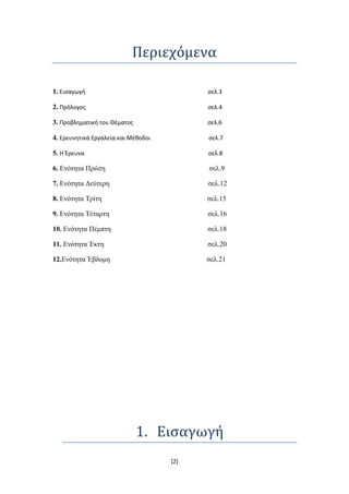 Περιεχόμενα

1. Εισαγωγή                                σελ.3

2. Πρόλογος                                σελ.4

3. Προβληματική του Θζματος                σελ.6

4. Ερευνητικά Εργαλεία και Μζθοδοι         σελ.7

5. Η Έρευνα                                σελ.8

6. Δλόηεηα Πξώηε                           ζει.9

7. Δλόηεηα Γεύηεξε                         ζει.12

8. Δλόηεηα Σξίηε                           ζει.15

9. Δλόηεηα Σέηαξηε                         ζει.16

10. Δλόηεηα Πέκπηε                         ζει.18

11. Δλόηεηα Έθηε                           ζει.20

12.Δλόηεηα Έβδνκε                          ζει.21




                              1. Ειςαγωγή
                                     [2]
 