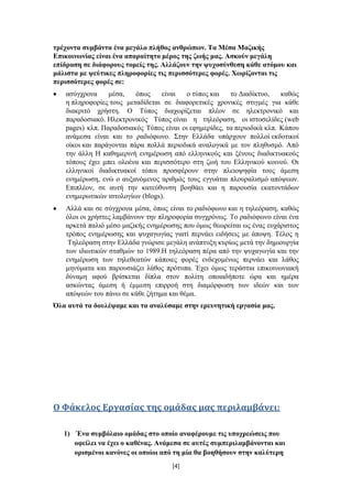 ηξέρνληα ζπκβάληα έλα κεγάιν πιήζνο αλζξώπσλ. Τα Μέζα Μαδηθήο
Δπηθνηλσλίαο είλαη έλα απαξαίηεην κέξνο ηεο δσήο καο. Αζθνύλ κεγάιε
επίδξαζε ζε δηάθνξνπο ηνκείο ηεο. Αιιάδνπλ ηελ ςπρνζύλζεζε θάζε αηόκνπ θαη
κάιηζηα κε ςεύηηθεο πιεξνθνξίεο ηηο πεξηζζόηεξεο θνξέο. Φσξίδνληαη ηηο
πεξηζζόηεξεο θνξέο ζε:
   αζύγρξνλα     κέζα,    όπσο    είλαη  ν ηύπνο θαη    ην Γηαδίθηπν,    θαζώο
   ε πιεξνθνξίεο ηνπο κεηαδίδεηαη ζε δηαθνξεηηθέο ρξνληθέο ζηηγκέο γηα θάζε
   δηαθξηηό ρξήζηε. Ο Σύπνο δηαρσξίδεηαη πιένλ ζε ειεθηξνληθό θαη
   παξαδνζηαθό. Ζιεθηξνληθόο Σύπνο είλαη ε ηειεόξαζε, νη ηζηνζειίδεο (web
   pages) θιπ. Παξαδνζηαθόο Σύπνο είλαη νη εθεκεξίδεο, ηα πεξηνδηθά θιπ. Κάπνπ
   αλάκεζα είλαη θαη ην ξαδηόθσλν. ΢ηελ Διιάδα ππάξρνπλ πνιινί εθδνηηθνί
   νίθνη θαη παξάγνληαη πάξα πνιιά πεξηνδηθά αλαινγηθά κε ηνλ πιεζπζκό. Από
   ηελ άιιε Ζ θαζεκεξηλή ελεκέξσζε από ειιεληθνύο θαη μέλνπο δηαδηθηπαθνύο
   ηόπνπο έρεη κπεη νινέλα θαη πεξηζζόηεξν ζηε δσή ηνπ Διιεληθνύ θνηλνύ. Οη
   ειιεληθνί δηαδηθηπαθνί ηόπνη πξνζθέξνπλ ζηελ πιεηνςεθία ηνπο άκεζε
   ελεκέξσζε, ελώ ν απμαλόκελνο αξηζκόο ηνπο εγγπάηαη πινπξαιηζκό απόςεσλ.
   Δπηπιένλ, ζε απηή ηελ θαηεύζπλζε βνεζάεη θαη ε παξνπζία εθαηνληάδσλ
   ελεκεξσηηθώλ ηζηνινγίσλ (blogs).
   Αιιά θαη ζε ζύγρξνλα κέζα, όπσο είλαη ην ξαδηόθσλν θαη ε ηειεόξαζε, θαζώο
   όινη νη ρξήζηεο ιακβάλνπλ ηελ πιεξνθνξία ζπγρξόλσο. Σν ξαδηόθσλν είλαη έλα
   αξθεηά παιηό κέζν καδηθήο ελεκέξσζεο πνπ όκσο ζεσξείηαη σο έλαο επράξηζηνο
   ηξόπνο ελεκέξσζεο θαη ςπραγσγίαο γηαηί πεξλάεη εηδήζεηο κε άπνςε. Σέινο ε
    Σειεόξαζε ζηελ Διιάδα γλώξηζε κεγάιε αλάπηπμε θπξίσο κεηά ηελ δεκηνπξγία
   ησλ ηδησηηθώλ ζηαζκώλ ην 1989.Ζ ηειεόξαζε πέξα από ηελ ςπραγσγία θαη ηελ
   ελεκέξσζε ησλ ηειεζεαηώλ θάπνηεο θνξέο ελδερνκέλσο πεξλάεη θαη ιάζνο
   κελύκαηα θαη παξνπζηάδεη ιάζνο πξόηππα. Έρεη όκσο ηεξάζηηα επηθνηλσληαθή
   δύλακε αθνύ βξίζθεηαη δίπια ζηνλ πνιίηε νπνηαδήπνηε ώξα θαη εκέξα
   αζθώληαο άκεζε ή έκκεζε επηξξνή ζηε δηακόξθσζε ησλ ηδεώλ θαη ησλ
   απόςεώλ ηνπ πάλσ ζε θάζε δήηεκα θαη ζέκα.
Όια απηά ηα δνπιέςακε θαη ηα αλαιύζακε ζηελ εξεπλεηηθή εξγαζία καο.




Ο Υάκελοσ Εργαςίασ τησ ομάδασ μασ περιλαμβάνει:

   1) Έλα ζπκβόιαην νκάδαο ζην νπνίν αλαθέξνπκε ηηο ππνρξεώζεηο πνπ
      νθείιεη λα έρεη ν θαζέλαο. Αλάκεζα ζε απηέο ζπκπεξηιακβάλνληαη θαη
      νξηζκέλνη θαλόλεο νη νπνίνη από ηε κία ζα βνεζήζνπλ ζηελ θαιύηεξε
                                     [4]
 