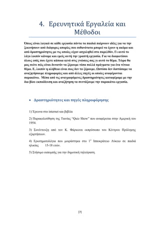 4. Ερευνητικά Εργαλεία και
                    Μέθοδοι
Όπσο είλαη ινγηθό ζε θάζε εξγαζία πάληα ηα παηδηά παίξλνπλ ηδέεο γηα λα ηελ
μεθηλήζνπλ από δηάθνξεο απνξίεο πνπ πηζαλόηαηα κπνξεί λα έρνπλ ε αθόκα θαη
από δξαζηεξηόηεηεο κε ηηο νπνίεο είραλ αζρνιεζεί ζην παξειζόλ. Γη απηό ην
ιόγν ινηπόλ θάλακε θαη εκείο απηή ηελ γξαπηή εξγαζία. Γηα λα δηαθσηίζνπ
όινπο εζάο πνπ έρεηε θάπνηα θελά ζηηο γλώζεηο ζαο γη απηό ην ζέκα. Τώξα ζα
καο πείηε πώο είλαη δπλαηόλ λα μέξνπκε ηόζα πνιιά πξάγκαηα γηα έλα ηέηνην
ζέκα. Δ, ινηπόλ ε αιήζεηα είλαη πσο δελ ηα μέξνπκε. Ωζηόζν δελ δηζηάζακε λα
αλαδεηήζνπκε πιεξνθνξίεο θαη από άιιεο πεγέο νη νπνίεο αλαθέξνληαη
παξαθάησ. Μέζα από ηηο αλαγξαθόκελεο δξαζηεξηόηεηεο θαηαθέξακε κε ηελ
δηα βίνπ εθπαίδεπζε θαη αλαδήηεζε λα ζπληάμνπκε ηελ παξαθάησ εξγαζία.




      Δραςτηριότητεσ και πηγέσ πληροφόρηςησ

   1) Έξεπλα ζην internet θαη βηβιία

   2) Παξαθνινύζεζε ηεο Σαηλίαο “Quiz Show” πνπ αλαθέξεηαη ζηελ Ακεξηθή ηνπ
   1954.

   3) ΢πλέληεπμε από ηνλ Κ. Φάξθσλα εθπξόζσπν ηνπ Κέληξνπ Πξόιεςεο
   εμαξηήζεσλ.

   4) Δξσηεκαηνιόγηα πνπ κνηξάζηεθα ζην 1ν Ηππνθξάηεην Λύθεην ζε παηδηά
   ειηθίαο   15-18 εηώλ.

   5) ΢ηήζηκν εθπνκπήο γηα ηελ δεκνηηθή ηειεόξαζε.




                                       [7]
 
