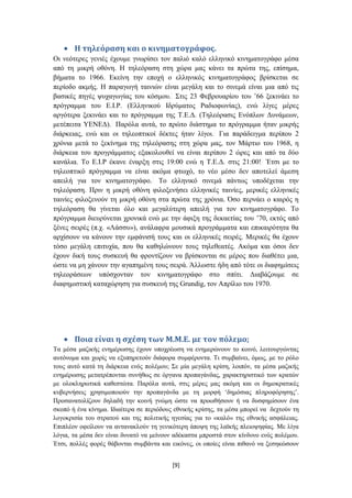 Η τηλεόραςη και ο κινηματογράφοσ.
Οη λεόηεξεο γεληέο έρνπκε γλσξίζεη ηνλ παιηό θαιό ειιεληθό θηλεκαηνγξάθν κέζα
από ηε κηθξή νζόλε. Ζ ηειεόξαζε ζηε ρώξα καο θάλεη ηα πξώηα ηεο, επίζεκα,
βήκαηα ην 1966. Δθείλε ηελ επνρή ν ειιεληθόο θηλεκαηνγξάθνο βξίζθεηαη ζε
πεξίνδν αθκήο. Ζ παξαγσγή ηαηληώλ είλαη κεγάιε θαη ην ζηλεκά είλαη κηα από ηηο
βαζηθέο πεγέο ςπραγσγίαο ηνπ θόζκνπ. ΢ηηο 23 Φεβξνπαξίνπ ηνπ ‟66 μεθηλάεη ην
πξόγξακκα ηνπ Δ.Η.Ρ. (Διιεληθνύ Ηδξύκαηνο Ραδηνθσλίαο), ελώ ιίγεο κέξεο
αξγόηεξα μεθηλάεη θαη ην πξόγξακκα ηεο Σ.Δ.Γ. (Σειεόξαζηο Δλόπισλ Γπλάκεσλ,
κεηέπεηηα ΤΔΝΔΓ). Παξόια απηά, ην πξώην δηάζηεκα ην πξόγξακκα ήηαλ κηθξήο
δηάξθεηαο, ελώ θαη νη ηειενπηηθνί δέθηεο ήηαλ ιίγνη. Γηα παξάδεηγκα πεξίπνπ 2
ρξόληα κεηά ην μεθίλεκα ηεο ηειεόξαζεο ζηε ρώξα καο, ηνλ Μάξηην ηνπ 1968, ε
δηάξθεηα ηνπ πξνγξάκκαηνο εμαθνινπζεί λα είλαη πεξίπνπ 2 ώξεο θαη από ηα δύν
θαλάιηα. Σν Δ.Η.Ρ έθαλε έλαξμε ζηηο 19:00 ελώ ε Σ.Δ.Γ. ζηηο 21:00! Έηζη κε ην
ηειενπηηθό πξόγξακκα λα είλαη αθόκα θησρό, ην λέν κέζν δελ απνηειεί άκεζε
απεηιή γηα ηνλ θηλεκαηνγξάθν. Σν ειιεληθό ζηλεκά πάλησο ππνδέρεηαη ηελ
ηειεόξαζε. Πξηλ ε κηθξή νζόλε θηινμελήζεη ειιεληθέο ηαηλίεο, κεξηθέο ειιεληθέο
ηαηλίεο θηινμελνύλ ηε κηθξή νζόλε ζηα πξώηα ηεο ρξόληα. Όζν πεξλάεη ν θαηξόο ε
ηειεόξαζε ζα γίλεηαη όιν θαη κεγαιύηεξε απεηιή γηα ηνλ θηλεκαηνγξάθν. Σν
πξόγξακκα δηεπξύλεηαη ρξνληθά ελώ κε ηελ άθημε ηεο δεθαεηίαο ηνπ ‟70, εθηόο από
μέλεο ζεηξέο (π.ρ. «Λάζζπ»), αλάιαθξα κνπζηθά πξνγξάκκαηα θαη επηθαηξόηεηα ζα
αξρίζνπλ λα θάλνπλ ηελ εκθάληζή ηνπο θαη νη ειιεληθέο ζεηξέο. Μεξηθέο ζα έρνπλ
ηόζν κεγάιε επηηπρία, πνπ ζα θαζειώλνπλ ηνπο ηειεζεαηέο. Αθόκα θαη όζνη δελ
έρνπλ δηθή ηνπο ζπζθεπή ζα θξνληίδνπλ λα βξίζθνληαη ζε κέξνο πνπ δηαζέηεη κηα,
ώζηε λα κε ράλνπλ ηελ αγαπεκέλε ηνπο ζεηξά. Άιισζηε ήδε από ηόηε νη δηαθεκίζεηο
ηειενξάζεσλ ππόζρνληαλ ηνλ θηλεκαηνγξάθν ζην ζπίηη. Γηαβάδνπκε ζε
δηαθεκηζηηθή θαηαρώξεζε γηα ζπζθεπή ηεο Grundig, ηνλ Απξίιην ηνπ 1970.




       Ποια είναι η ςχέςη των Μ.Μ.Ε. με τον πόλεμο;
Σα κέζα καδηθήο ελεκέξσζεο έρνπλ ππνρξέσζε λα ελεκεξώλνπλ ην θνηλό, ιεηηνπξγώληαο
απηόλνκα θαη ρσξίο λα εμππεξεηνύλ δηάθνξα ζπκθέξνληα. Ση ζπκβαίλεη, όκσο, κε ην ξόιν
ηνπο απηό θαηά ηε δηάξθεηα ελόο πνιέκνπ; ΢ε κία κεγάιε θξίζε, ινηπόλ, ηα κέζα καδηθήο
ελεκέξσζεο κεηαηξέπνληαη ζπλήζσο ζε όξγαλα πξνπαγάλδαο, ραξαθηεξηζηηθό ησλ θξαηώλ
κε νινθιεξσηηθά θαζεζηώηα. Παξόια απηά, ζηηο κέξεο καο αθόκε θαη νη δεκνθξαηηθέο
θπβεξλήζεηο ρξεζηκνπνηνύλ ηελ πξνπαγάλδα κε ηε κνξθή „δεκόζηαο πιεξνθόξεζεο‟.
Πξνζαλαηνιίδνπλ δειαδή ηελ θνηλή γλώκε ώζηε λα πξνσζήζνπλ ή λα δπζθεκίζνπλ έλα
ζθνπό ή έλα θίλεκα. Ηδηαίηεξα ζε πεξηόδνπο εζληθήο θξίζεο, ηα κέζα κπνξεί λα δερηνύλ ηε
ινγνθξηζία ηνπ ζηξαηνύ θαη ηεο πνιηηηθήο εγεζίαο γηα ην «θαιό» ηεο εζληθήο αζθάιεηαο.
Δπηπιένλ νθείινπλ λα αληαλαθινύλ ηε γεληθόηεξε άπνςε ηεο ιατθήο πιεηνςεθίαο. Με ιίγα
ιόγηα, ηα κέζα δελ είλαη δπλαηό λα κείλνπλ αδέθαζηα κπξνζηά ζηνλ θίλδπλν ελόο πνιέκνπ.
Έηζη, πνιιέο θνξέο ζάβνληαη ζπκβάληα θαη εηθόλεο, νη νπνίεο είλαη πηζαλό λα μεζεθώζνπλ


                                          [9]
 