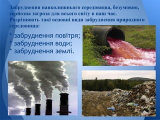 Забруднення навколишнього середовища, безумовно,
серйозна загроза для всього світу в наш час.
Розрізняють такі основні види забруднення природного
середовища:
* забруднення повітря;
* забруднення води;
* забруднення землі.
 