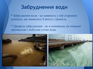 Забруднення води
* Забруднення води - це наявність у ній сторонніх
домішок, що знижують її якість і цінність.

* Джерела забруднення - це в основному не очищені
промислові і побутові стічні води.
 