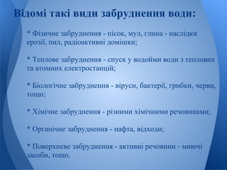 Відомі такі види забруднення води:
  * Фізичне забруднення - пісок, мул, глина - наслідки
  ерозії, пил, радіоактивні домішки;

  * Теплове забруднення - спуск у водойми води з теплових
  та атомних електростанцій;

  * Біологічне забруднення - віруси, бактерії, грибки, черви,
  тощо;

  * Хімічне забруднення - різними хімічними речовинами;

  * Органічне забруднення - нафта, відходи;

  * Поверхневе забруднення - активні речовини - миючі
  засоби, тощо.
 