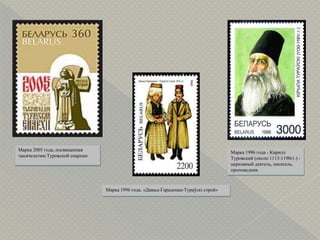 Марка 2005 года, посвященная
тысячелетию Туровской епархии
Марка 1996 года - Кирилл
Туровский (около 1113-1190гг.) -
церковный деятель, писатель,
проповедник
Марка 1996 года. «Давыд-Гарадоцка-Тураўскі строй»
 