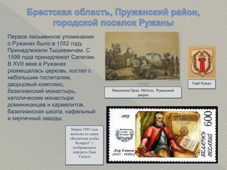 Первое письменное упоминание
о Ружанах было в 1552 году.
Принадлежали Тышкевичам. С
1598 года принадлежат Сапегам.
В XVII веке в Ружанах
размещалась церковь, костел с
небольшим госпиталем,
дворцовый комплекс,
базилианский монастырь,
католические монастыри
доминиканцев и кармелитов,
базилианская школа, кафельный
и кирпичный заводы.
Наполеона Орда. 1863год. Ружанский
дворец
Герб Ружан
Марка 1995 года
выпуска из серии
«Выдатныя асобы
Беларусі” с
изображением
портрета Льва
Сапеги
 