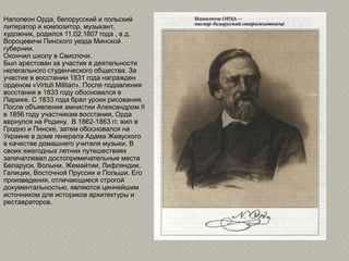 Наполеон Орда, белорусский и польский
литератор и композитор, музыкант,
художник, родился 11.02.1807 года , в д.
Вороцевичи Пинского уезда Минской
губернии.
Окончил школу в Свислочи.
Был арестован за участие в деятельности
нелегального студенческого общества. За
участие в восстании 1831 года награжден
орденом «Virtuti Militari». После подавления
восстания в 1833 году обосновался в
Париже. С 1833 года брал уроки рисования.
После объявления амнистии Александром II
в 1856 году участникам восстания, Орда
вернулся на Родину. В 1862-1863 гг. жил в
Гродно и Пинске, затем обосновался на
Украине в доме генерала Адама Жевуского
в качестве домашнего учителя музыки. В
своих ежегодных летних путешествиях
запечатлевал достопримечательные места
Беларуси, Волыни, Жемайтии, Лифляндии,
Галиции, Восточной Пруссии и Польши. Его
произведения, отличающиеся строгой
документальностью, являются ценнейшим
источником для историков архитектуры и
реставраторов.
 