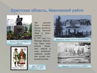 Вороцевичи. Гравюра 1883 года с рисунка Н.Орды
Памятник Наполеону Орде в
г. Иваново
Марка 1995 года
«Мотальскі строй»
Вороцевичи. Хозяйственные постройки
Три рисунка
Орда посвятил
своему родовому
гнезду Красный
Двор в Воро-
цевичах.
В 1997 году в г.
Иваново Наполе-
ону Орде уста-
новлен памят-
ник: присев в
тени ветвистых
деревьев, худож-
ник создает оче-
редной шедевр.
 