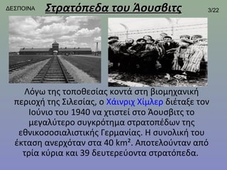 ΔΕΣΠΟΙΝΑ   Στρατόπεδα του Άουσβιτς                 3/22




    Λόγω της τοποθεσίας κοντά στη βιομηχανική
  περιοχή της Σιλεσίας, ο Χάινριχ Χίμλερ διέταξε τον
     Ιούνιο του 1940 να χτιστεί στο Άουσβιτς το
     μεγαλύτερο συγκρότημα στρατοπέδων της
   εθνικοσοσιαλιστικής Γερμανίας. Η συνολική του
  έκταση ανερχόταν στα 40 km². Αποτελούνταν από
    τρία κύρια και 39 δευτερεύοντα στρατόπεδα.
 