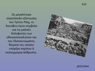 6/22



     Ως μεγαλύτερο
 στρατόπεδο εξόντωσης
   του Τρίτου Ράιχ, το
Άουσβιτς έγινε σύμβολο
     για τις μαζικές
    δολοφονίες των
 εθνικοσοσιαλιστών και
  του Ολοκαυτώματος,
   θύματα του οποίου
   υπήρξαν περίπου 6
εκατομμύρια άνθρωποι.



                         ΔΕΣΠΟΙΝΑ
 