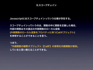 6.スコープチェイン




Javascriptにはスコープチェインっていう仕様が存在する。


スコープチェインっていうのは、関数の中に関数を定義した場合、
内部の関数はその直近の外側関数のローカル変数
(外側関数のローカル変数をプロパティに持つCallオブジェクト)
を参照することができることを言う。


つまり、
「外側関数の暗黙オブジェクト【CallF】の参照を内側関数が保持」
していると言い換えることができる。
 