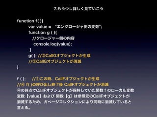 7.もう少し詳しく見ていこう


function f( ){
         var value =  エンクロージャ側の変数 ;
         function g ( ){
    //クロージャー側の内容
             console.log(value);
         }
         g( ); //②CallGオブジェクトが生成
   //③CallGオブジェクトが消滅
}


f ( );       //①この時、CallFオブジェクトが生成
//④ f( )の呼び出し終了後 CallFオブジェクトが消滅
④の時点でCallFオブジェクトが保持していた関数ｆのローカル変数
変数【value】および 関数【g】は参照元のCallFオブジェクトが
消滅するため、ガベージコレクションにより同時に消滅していると
言える。
 