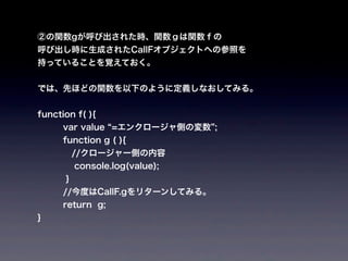 ②の関数gが呼び出された時、関数ｇは関数ｆの
呼び出し時に生成されたCallFオブジェクトへの参照を
持っていることを覚えておく。


では、先ほどの関数を以下のように定義しなおしてみる。


function f( ){
      var value =エンクロージャ側の変数 ;
      function g ( ){
    //クロージャー側の内容
          console.log(value);
      }
      //今度はCallF.gをリターンしてみる。
      return g;
}
 