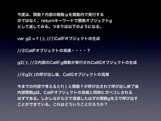 今度は、関数ｆ内部の関数ｇを関数内で実行する
のではなく、returnキーワードで関数オブジェクトg
として返してみる。つまりは以下のようになる。


var g2 = f ( ); //①CallFオブジェクトの生成


//②CallFオブジェクトの消滅・・・・？


g2( ); //③内部のCallF.g関数が実行されCallGオブジェクトの生成


//④g2( )の呼び出し後、CallGオブジェクトの消滅


今までの内容で考えるとf( ) と関数ｆが呼び出されて呼び出し終了後
内部関数gは、CallFオブジェクトの消滅と同時にガベコレされる
はずである。しかしながら②で消滅したはずの関数gを③で呼び出す
ことができている。これはどういうことだろうか？
 