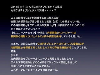 var g2 = f ( ); //①CallFオブジェクトの生成
//②CallFオブジェクトの消滅・・・・？


ここの段階でCallFが消滅するかに見えるが
実際は内部関数gが返り値として変数【g2】に参照されている。
この内部関数gをグローバルな変数【g2】が参照するということが
何を意味するかというと？
【6.スコープチェイン】の項目で内部関数(クロージャー)は
親関数の暗黙オブジェクトCallFの参照を保持していると述べた。


つまり、上記②の段階でCallFオブジェクトはグローバル変数g2が
内部関数ｇを保持することによってその存在を継続することができる。
結果
g2( );
と内部関数をグローバルスコープで実行することによって
アクセス不可能なはずのCallFオブジェクトに関数gを介して
CallFへアクセスすることができる。
これが クロージャーというわけであーる。
 