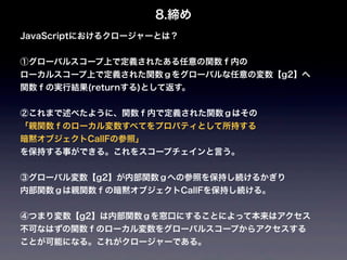8.締め
JavaScriptにおけるクロージャーとは？


①グローバルスコープ上で定義されたある任意の関数ｆ内の
ローカルスコープ上で定義された関数ｇをグローバルな任意の変数【g2】へ
関数ｆの実行結果(returnする)として返す。


②これまで述べたように、関数ｆ内で定義された関数ｇはその
「親関数ｆのローカル変数すべてをプロパティとして所持する
暗黙オブジェクトCallFの参照」
を保持する事ができる。これをスコープチェインと言う。


③グローバル変数【g2】が内部関数ｇへの参照を保持し続けるかぎり
内部関数ｇは親関数ｆの暗黙オブジェクトCallFを保持し続ける。


④つまり変数【g2】は内部関数ｇを窓口にすることによって本来はアクセス
不可なはずの関数ｆのローカル変数をグローバルスコープからアクセスする
ことが可能になる。これがクロージャーである。
 