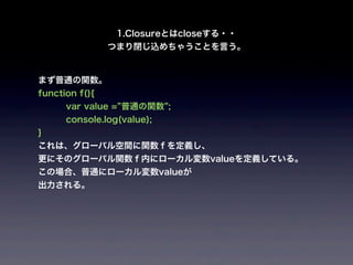 1.Closureとはcloseする・・
                つまり閉じ込めちゃうことを言う。


まず普通の関数。
function f(){
      var value = 普通の関数 ;
      console.log(value);
}
これは、グローバル空間に関数ｆを定義し、
更にそのグローバル関数ｆ内にローカル変数valueを定義している。
この場合、普通にローカル変数valueが
出力される。
 