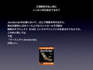 2.関数呼び出し時に
              いったい何が起きてるの？




JavaScriptの仕様において、JS上で関数を呼び出すと、
実は内部的にJSのソース上ではコントロール不可能な
暗黙のオブジェクト【Call】というオブジェクトが生成されてるようだ。
この件に関しては、
下記
「パーフェクトJavascript」
が詳しい。
 