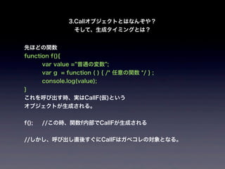 3.Callオブジェクトとはなんぞや？
                  そして、生成タイミングとは？


先ほどの関数
function f(){
       var value = 普通の変数 ;
       var g = function ( ) { /* 任意の関数 */ } ;
       console.log(value);
}
これを呼び出す時、実はCallF(仮)という
オブジェクトが生成される。


f();   //この時、関数f内部でCallFが生成される


//しかし、呼び出し直後すぐにCallFはガベコレの対象となる。
 