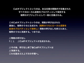 Callオブジェクトというのは、ある任意の関数内で定義された
         すべてのローカル変数をプロパティとして保持する
          暗黙のオブジェクトとして一般に定義される。


このCallオブジェクトというのは、関数が呼び出された
直後に、暗黙のうちに生成され（暗黙のうちにローカル変数を
自身のプロパティとして保持し）関数の呼び出しを終えたあと、
暗黙のうちに消滅する。つまりは、


//関数の呼び出し
f ( );   //CallFオブジェクトが生成される。


//その後、呼び出し終了後CallFオブジェクトは
//消滅する。
これを踏まえた上で次の手順へ。
 