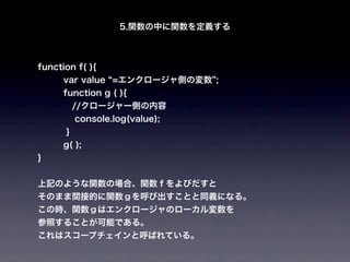 5.関数の中に関数を定義する



function f( ){
      var value =エンクロージャ側の変数 ;
      function g ( ){
    //クロージャー側の内容
          console.log(value);
      }
      g( );
}


上記のような関数の場合、関数ｆをよびだすと
そのまま間接的に関数ｇを呼び出すことと同義になる。
この時、関数ｇはエンクロージャのローカル変数を
参照することが可能である。
これはスコープチェインと呼ばれている。
 