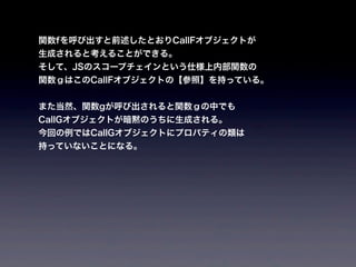 関数fを呼び出すと前述したとおりCallFオブジェクトが
生成されると考えることができる。
そして、JSのスコープチェインという仕様上内部関数の
関数ｇはこのCallFオブジェクトの【参照】を持っている。


また当然、関数gが呼び出されると関数ｇの中でも
CallGオブジェクトが暗黙のうちに生成される。
今回の例ではCallGオブジェクトにプロパティの類は
持っていないことになる。
 