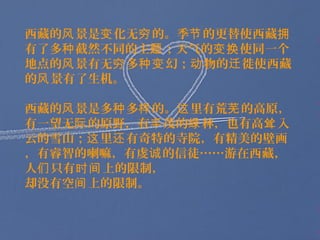 西藏的风 景是变 化无穷 的。季节 的更替使西藏拥
有了多种 截然不同的主题 ；天气的变换 使同一个
地点的风 景有无穷 多种变 幻；动 物的迁 徙使西藏
的风 景有了生机。

西藏的风 景是多种 多样 的。这 里有荒芜 的高原，
有一望无际 的原野，有丰 茂的绿 林，也有高耸 入
云的雪山；这 里还 有奇特的寺院，有精美的壁画
，有睿智的喇嘛，有虔诚 的信徒……游在西藏，
人们 只有时间 上的限制，
却没有空间 上的限制。
 