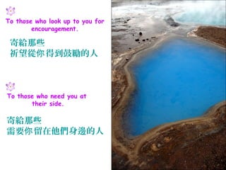 To those who look up to you for
        encouragement.

 寄給那些
 祈望從你 得到鼓勵的人



To those who need you at
       their side.

寄給那些
需要你 留在他們身邊的人
 
