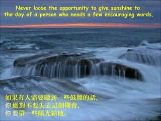 Never loose the opportunity to give sunshine to
the day of a person who needs a few encouraging words.




如果有人需要聽到一些鼓舞的話，
你 絕 對不要失去這個機會，
你 要帶一些陽光給他。
 