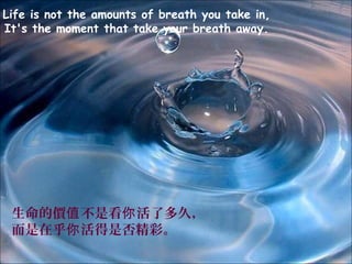 Life is not the amounts of breath you take in,
It's the moment that take your breath away.




 生命的價值 不是看你 活了多久，
 而是在乎你 活得是否精彩。
 