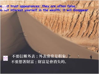 Do not trust appearances; they are often false.
Do not interest yourself in the wealth; it will disappear.




       不要信賴 外表；外表常常是假象。
       不要想著財富；財富是會消失的。
 