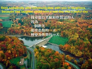 Seek somebody who communicates with you in laughters,
because one laughter could turn a sad day into a joyful day.

                    找尋能以笑臉和你說 話的人，
                    因為
                    一個歡笑
                    能使悲傷的一天
                    轉變為快樂的一天。
 