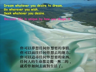 Dream whatever you desire to dream.
Go wherever you wish.
Seek whatever you desire.
Because life is unique by how you shape it.




          你 可以夢想任何你 想要的事情。
          你 可以前往任何你 想去的地方。
          你 可以追尋任何你 想要的東西。
          任何人的生命都是獨一無二的，
          就看你 如何去面對生活了。
 