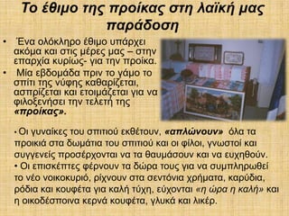 Σν έζηκν ηεο πξνίθαο ζηε ιαϊθή καο
                 παξάδνζε
•  Έλα νιόθιεξν έζηκν ππάξρεη
  αθόκα θαη ζηηο κέξεο καο – ζηελ
  επαξρία θπξίσο- γηα ηελ πξνίθα.
• Μία εβδνκάδα πξηλ ην γάκν ην
  ζπίηη ηεο λύθεο θαζαξίδεηαη,
  αζπξίδεηαη θαη εηνηκάδεηαη γηα λα
  θηινμελήζεη ηελ ηειεηή ηεο
  «πξνίθαο».

    • Οηγπλαίθεο ηνπ ζπηηηνύ εθζέηνπλ, «απιώλνπλ» όια ηα
    πξνηθηά ζηα δσκάηηα ηνπ ζπηηηνύ θαη νη θίινη, γλσζηνί θαη
    ζπγγελείο πξνζέξρνληαη λα ηα ζαπκάζνπλ θαη λα επρεζνύλ.
    • Οη επηζθέπηεο θέξλνπλ ηα δώξα ηνπο γηα λα ζπκπιεξσζεί
    ην λέν λνηθνθπξηό, ξίρλνπλ ζηα ζεληόληα ρξήκαηα, θαξύδηα,
    ξόδηα θαη θνπθέηα γηα θαιή ηύρε, εύρνληαη «ε ώξα ε θαιή» θαη
    ε νηθνδέζπνηλα θεξλά θνπθέηα, γιπθά θαη ιηθέξ.
 