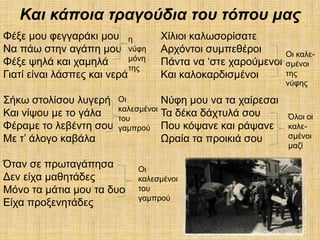 Καη θάπνηα ηξαγνύδηα ηνπ ηόπνπ καο
Φέμε κνπ θεγγαξάθη κνπ ε              Υίιηνη θαισζνξίζαηε
Να πάσ ζηελ αγάπε κνπ λύθε            Αξρόληνη ζπκπεζέξνη        Οη θαιε-
Φέμε ςειά θαη ρακειά        κόλε
                                      Πάληα λα ‘ζηε ραξνύκελνη   ζκέλνη
                            ηεο
Γηαηί είλαη ιάζπεο θαη λεξά           Καη θαινθαξδηζκέλνη        ηεο
                                                                 λύθεο

΢ήθσ ζηνιίζνπ ιπγεξή     Οη           Νύθε κνπ λα ηα ραίξεζαη
                         θαιεζκέλνη
Καη λίςνπ κε ην γάια     ηνπ
                                      Σα δέθα δάρηπιά ζνπ        Όινη νη
Φέξακε ην ιεβέληε ζνπ    γακπξνύ      Πνπ θόςαλε θαη ξάςαλε      θαιε-
Με η’ άινγν θαβάια                    Ωξαία ηα πξνηθηά ζνπ       ζκέλνη
                                                                 καδί

Όηαλ ζε πξσηαγάπεζα           Οη
Γελ είρα καζεηάδεο            θαιεζκέλνη
Μόλν ηα κάηηα κνπ ηα δπν      ηνπ
                              γακπξνύ
Δίρα πξνμελεηάδεο
 