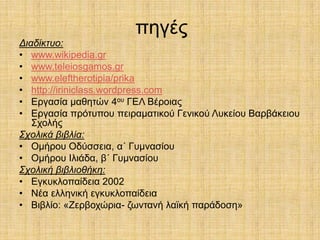 πεγέο
Δηαδίθηπν:
• www.wikipedia.gr
• www.teleiosgamos.gr
• www.eleftherotipia/prika
• http://iriniclass.wordpress.com
• Δξγαζία καζεηώλ 4νπ ΓΔΛ Βέξνηαο
• Δξγαζία πξόηππνπ πεηξακαηηθνύ Γεληθνύ Λπθείνπ Βαξβάθεηνπ
   ΢ρνιήο
Σρνιηθά βηβιία:
• Οκήξνπ Οδύζζεηα, α΄ Γπκλαζίνπ
• Οκήξνπ Ηιηάδα, β΄ Γπκλαζίνπ
Σρνιηθή βηβιηνζήθε:
• Δγθπθινπαίδεηα 2002
• Νέα ειιεληθή εγθπθινπαίδεηα
• Βηβιίν: «Εεξβνρώξηα- δσληαλή ιατθή παξάδνζε»
 