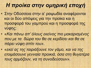 Η πξνίθα ζηελ νκεξηθή επνρή
• ΢ηελ Οδύζζεηα ζηελ α’ ξαςσδία αλαθέξνληαη
  θαη νη δύν απόςεηο γηα ηελ πξνίθα θαη ε
  πξνζθνξά ηνπ γακπξνύ θαη ε πξνζθνξά ηεο
  λύθεο:
• «Καη πάλω απ’ όινπο εθείλνο πην καθαξηζκέλνο
  πνπ κε ηα δώξα ηνπ ζα ζε θεξδίζεη θαη ζα ζε
  πάξεη λύθε ζπίηη ηνπ».
• «εθεί αο ηεο ηαηξηάμνπλε ηνλ γάκν, θαη λα ηεο
  εηνηκάζνπλε γελλαία πξνηθηά, όζα ζηε ζπγαηέξα
  ηνπο αξκόδνπλ, λα ηε ζπλνδεύζνπλ».
 
