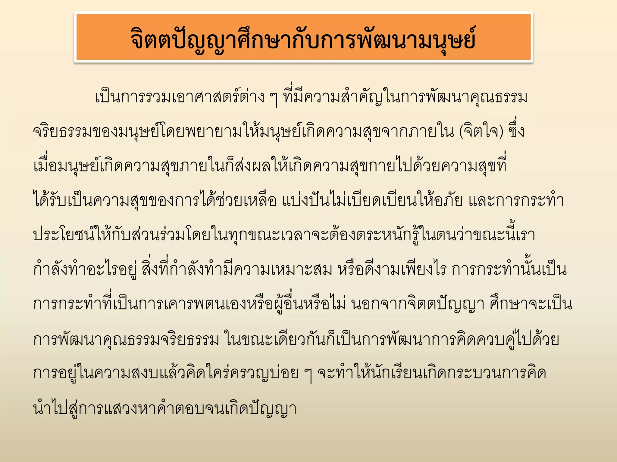 จิตตปญญาศึกษากับการพัฒนามนุษย
          เปนการรวมเอาศาสตรตาง ๆ ที่มีความสําคัญในการพัฒนาคุณธรรม
                                       
จริยธรรมของมนุษยโดยพยายามใหมนุษยเกิดความสุขจากภายใน (จิตใจ) ซึ่ง
เมื่อมนุษยเกิดความสุขภายในก็สงผลใหเกิดความสุขกายไปดวยความสุขที่
                                     
ไดรบเปนความสุขของการไดชวยเหลือ แบงปนไมเบียดเบียนใหอภัย และการกระทํา
     ั
ประโยชนใหกับสวนรวมโดยในทุกขณะเวลาจะตองตระหนักรูในตนวาขณะนี้เรา
กําลังทําอะไรอยู สิ่งที่กําลังทํามีความเหมาะสม หรือดีงามเพียงไร การกระทํานั้นเปน
การกระทําที่เปนการเคารพตนเองหรือผูอื่นหรือไม นอกจากจิตตปญญา ศึกษาจะเปน
การพัฒนาคุณธรรมจริยธรรม ในขณะเดียวกันก็เปนการพัฒนาการคิดควบคูไปดวย
การอยูในความสงบแลวคิดใครครวญบอย ๆ จะทําใหนักเรียนเกิดกระบวนการคิด
นําไปสูการแสวงหาคําตอบจนเกิดปญญา
 