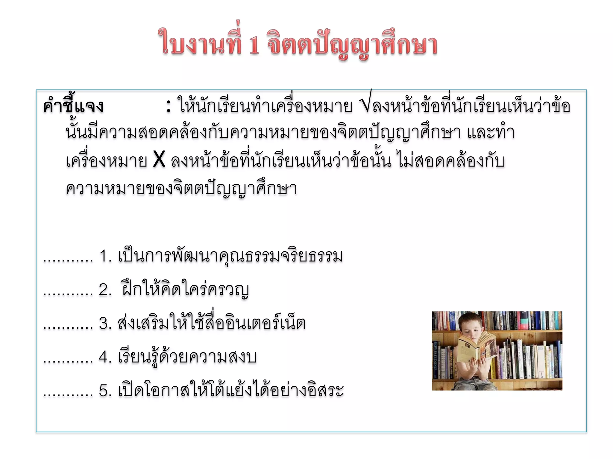 คําชี้แจง      : ใหนกเรียนทําเครืองหมาย √ลงหนาขอที่นักเรียนเห็นวาขอ
                     ั             ่
   นันมีความสอดคลองกับความหมายของจิตตปญญาศึกษา และทํา
      ้
   เครืองหมาย X ลงหนาขอที่นักเรียนเห็นวาขอนั้น ไมสอดคลองกับ
        ่
   ความหมายของจิตตปญญาศึกษา

........... 1. เปนการพัฒนาคุณธรรมจริยธรรม
........... 2. ฝกใหคดใครครวญ
                          ิ
........... 3. สงเสริมใหใชสออินเตอรเน็ต
                              ่ื
........... 4. เรียนรูดวยความสงบ
                       
........... 5. เปดโอกาสใหโตแยงไดอยางอิสระ
 
