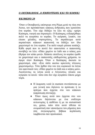 Ο ΟΚΤΑΒΙΑΝΟΣ ,Ο ΠΑΠΟΥΤΣΗΣ ΚΑΙ ΤΟ ΚΟΡΑΚΙ

ΚΕΙΜΕΝΟ 29

 Όταν ο Οκταβιανός επέστρεφε στη Ρώμη μετά τη νίκη στο
Άκτιο, τον προϋπάντησε κάποιος άνθρωπος που κρατούσε
ένα κοράκι. Του είχε διδάξει να λέει τα εξής: «χαίρε
Καίσαρα, νικητή και στρατηγέ». Ο Καίσαρας ενδιαφέρθηκε
πολύ να αγοράσει το κοράκι. Το αγόρασε, λοιπόν, για
είκοσι χιλιάδες σηστερτίους. Το παράδειγμα αυτό
παρακίνησε κάποιον παπουτσή να διδάξει τον ίδιο
χαιρετισμό σε ένα κοράκι. Για πολύ καιρό μάταια κοπίαζε.
Κάθε φορά που το πουλί δεν απαντούσε ο παπουτσής
συνήθιζε να λέει: «Πάει χαμένο το λάδι και ο κόπος μου
(Κρίμα τον κόπο μου)». Κάποτε επιτέλους το κοράκι έμαθε
το χαιρετισμό και ο παπουτσής επιθυμώντας χρήματα, το
έφερε στον Καίσαρα. Όταν ο Καίσαρας άκουσε το
χαιρετισμό, είπε: «Στο σπίτι ακούω αρκετούς τέτοιους
χαιρετισμούς». Τότε ήρθαν στο νου του κορακιού τα λόγια
του αφεντικού του: «Πάει χαμένο το λάδι και ο κόπος μου».
Ακούγοντας τα λόγια αυτά ο Αύγουστος γέλασε και
αγόρασε το πουλί τόσο όσο δεν είχε αγοράσει τίποτε μέχρι
τώρα.

          ♦ Η έκφραση venit in mentem συντάσσεται με
            μια γενική που δηλώνει το πρόσωπο ή το
            πράγμα που έρχεται στο νου κάποιου
            (απρόσωπη σύνταξη).
          ♦ Όταν όμως αυτό που έρχεται στο νου
            κάποιου δηλώνεται με ένα ουδέτερο
            αντωνυμίας ή επιθέτου ή με τα ουσιαστικά
            res, genus, ratio τότε αυτό τίθεται σε
            ονομαστική σαν υποκείμενο του ρήματος που
            στη συγκεκριμένη βέβαια περίπτωση
            λαμβάνεται σαν προσωπικό.




                                                       10
 