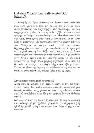 Ο Λικίνιος Μουρήνας και τα ήθη της Ανατολής
Κείμενο 30

   Αυτός όμως, κύριοι δικαστές, και βρέθηκε στην Ασία και
έναν πολύ γενναίο άνδρα, τον πατέρα του βοήθησε πολύ
στους κινδύνους, τον παρηγόρησε στις ταλαιπωρίες και τον
συγχάρηκε στη νίκη. Κι αν η Ασία κρύβει κάποια υποψία
τρυφής οφείλουμε να επαινέσουμε τον Μουρήνα, γιατί είδε
την Ασία, αλλά έζησε στην Ασία με εγκράτεια. Για το λόγο
αυτό οι κατήγοροι δεν χρησιμοποίησαν για μομφή εναντίον
του Μουρήνα το όνομα «Ασία», από την οποία
δημιουργήθηκε έπαινος για την οικογένειά του, υστεροφημία
για τη γενιά του, τιμή και δόξα για το όνομά του, αλλά τον
κατηγόρησαν για κάποια ατιμία και ντροπή που ή φορτώθηκε
στην Ασία ή έφερε μαζί του από την Ασία. Το ότι όμως
υπηρέτησε με πάρα πολύ μεγάλη προθυμία κάτω από τις
διαταγές του πατέρα του υπήρξε δείγμα του σεβασμού του.
Το ότι το τέλος της θητείας του συνέπεσε με τη νίκη και το
θρίαμβο του πατέρα του, υπήρξε δείγμα καλής τύχης.


Δοτική κατηγορηματική του σκοπού
Μετά από τα ρήματα sum, habeo, duco, mitto, relinquo,
venio, verto, do, addo, accipio, suscipio ακολουθεί μια
δοτική, συνήθως αφηρημένου ουσιαστικού, πάντοτε ενικού
αριθμού που βρίσκεται σε θέση κατηγορουμένου και δηλώνει
σκοπό.
Συνήθως μ’ αυτή τη δοτική έχουμε μια δοτική προσωπική
που ανάλογα χαρακτηρίζεται χαριστική ή αντιχαριστική ή
ηθική ή έχει θέση έμμεσου αντικειμένου όταν το ρήμα είναι
δίπτωτο.




                                                        11
 