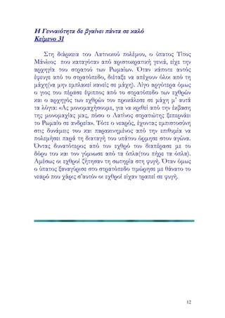 Η Γενναιότητα δε βγαίνει πάντα σε καλό
Κείμενο 31

    Στη διάρκεια του Λατινικού πολέμου, ο ύπατος Τίτος
Μάνλιος που καταγόταν από αριστοκρατική γενιά, είχε την
αρχηγία του στρατού των Ρωμαίων. Όταν κάποτε αυτός
έφευγε από το στρατόπεδο, διέταξε να απέχουν όλοι από τη
μάχη(να μην εμπλακεί κανείς σε μάχη). Λίγο αργότερα όμως
ο γιος του πέρασε έφιππος από το στρατόπεδο των εχθρών
και ο αρχηγός των εχθρών τον προκάλεσε σε μάχη μ’ αυτά
τα λόγια: «Ας μονομαχήσουμε, για να κριθεί από την έκβαση
της μονομαχίας μας, πόσο ο Λατίνος στρατιώτης ξεπερνάει
το Ρωμαίο σε ανδρεία». Τότε ο νεαρός, έχοντας εμπιστοσύνη
στις δυνάμεις του και παρακινημένος από την επιθυμία να
πολεμήσει παρά τη διαταγή του υπάτου όρμησε στον αγώνα.
Όντας δυνατότερος από τον εχθρό τον διαπέρασε με το
δόρυ του και τον γύμνωσε από τα όπλα(του πήρε τα όπλα).
Αμέσως οι εχθροί ζήτησαν τη σωτηρία στη φυγή. Όταν όμως
ο ύπατος ξαναγύρισε στο στρατόπεδο τιμώρησε με θάνατο το
νεαρό που χάρις σ’αυτόν οι εχθροί είχαν τραπεί σε φυγή.




                                                       12
 