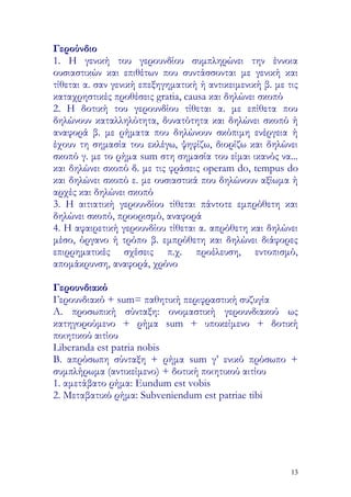 Γερούνδιο
1. Η γενική του γερουνδίου συμπληρώνει την έννοια
ουσιαστικών και επιθέτων που συντάσσονται με γενική και
τίθεται α. σαν γενική επεξηγηματική ή αντικειμενική β. με τις
καταχρηστικές προθέσεις gratia, causa και δηλώνει σκοπό
2. Η δοτική του γερουνδίου τίθεται α. με επίθετα που
δηλώνουν καταλληλότητα, δυνατότητα και δηλώνει σκοπό ή
αναφορά β. με ρήματα που δηλώνουν σκόπιμη ενέργεια ή
έχουν τη σημασία του εκλέγω, ψηφίζω, διορίζω και δηλώνει
σκοπό γ. με το ρήμα sum στη σημασία του είμαι ικανός να...
και δηλώνει σκοπό δ. με τις φράσεις operam do, tempus do
και δηλώνει σκοπό ε. με ουσιαστικά που δηλώνουν αξίωμα ή
αρχές και δηλώνει σκοπό
3. Η αιτιατική γερουνδίου τίθεται πάντοτε εμπρόθετη και
δηλώνει σκοπό, προορισμό, αναφορά
4. Η αφαιρετική γερουνδίου τίθεται α. απρόθετη και δηλώνει
μέσο, όργανο ή τρόπο β. εμπρόθετη και δηλώνει διάφορες
επιρρηματικές σχέσεις π.χ. προέλευση, εντοπισμό,
απομάκρυνση, αναφορά, χρόνο

Γερουνδιακό
Γερουνδιακό + sum= παθητική περιφραστική συζυγία
Α. προσωπική σύνταξη: ονομαστική γερουνδιακού ως
κατηγορούμενο + ρήμα sum + υποκείμενο + δοτική
ποιητικού αιτίου
Liberanda est patria nobis
B. απρόσωπη σύνταξη + ρήμα sum γ’ ενικό πρόσωπο +
συμπλήρωμα (αντικείμενο) + δοτική ποιητικού αιτίου
1. αμετάβατο ρήμα: Eundum est vobis
2. Μεταβατικό ρήμα: Subveniendum est patriae tibi




                                                           13
 