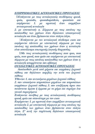 ΕΠΙΡΡΗΜΑΤΙΚΕΣ ΑΙΤΙΟΛΟΓΙΚΕΣ ΠΡΟΤΑΣΕΙΣ
   Εισάγονται με τους αιτιολογικούς συνδέσμους quod,
  quia, quando, quandoquidem, quoniam και
  εκφέρονται: 1. με οριστική όταν εκφράζουν
  αντικειμενική αιτιολογία
2. με υποτακτική: α. Σύμφωνα με τους κανόνες της
ακολουθίας των χρόνων όταν δηλώνουν υποκειμενική
αιτιολογία και όταν βρίσκονται στον πλάγιο λόγο.
     Εισάγονται με τον αιτιολογικό σύνδεσμο cum και
εκφέρονται πάντοτε με υποτακτική σύμφωνα με τους
κανόνες της ακολουθίας των χρόνων όταν η αιτιολογία
είναι αποτέλεσμα εσωτερικής λογικής διεργασίας.
      Με τους αιτιολογικούς συνδέσμους non quo, non
quia, non quod, non quin και εκφέρονται με υποτακτική
σύμφωνα με τους κανόνες ακολουθίας των χρόνων όταν η
αιτιολογία απορρίπτεται σαν αβάσιμη
ΟΥΣΙΑΣΤΙΚΕΣ ΑΙΤΙΟΛΟΓΙΚΕΣ ΠΡΟΤΑΣΕΙΣ
   Ακολουθούν μετά από ρήματα και εκφράσεις ψυχικού
πάθους και δηλώνουν ακριβώς την αιτία του ψυχικού
πάθους
Τίθενται: 1. σαν αντικείμενο ρημάτων ψυχικού πάθους
2. σαν υποκείμενο απροσώπων ρημάτων και απροσώπων
εκφράσεων ψυχικού πάθους 3. σαν επεξήγηση όρου που
συνάπτεται άμεσα ή έμμεσα με το ρήμα και περιέχει ένα
γενικό περιεχόμενο
Εισάγονται συνήθως με τους αιτιολογικούς συνδέσμους
quod, quia και σπανιότερα με τον cum
Εκφέρονται: 1. με οριστική όταν εκφράζουν αντικειμενική
αιτιολογία 2. με υποτακτική σύμφωνα με τους κανόνες της
ακολουθίας των χρόνων όταν βρίσκονται στον πλάγιο
λόγο. Σ’ αυτή την περίπτωση δηλώνουν υποκειμενική
αιτιολογία



                                                     16
 
