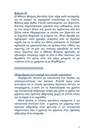 Κείμενο 36
Ο Μάνιος Κούριος Δεντάτος ήταν πάρα πολύ ολιγαρκής,
για να μπορεί να περιφρονεί ευκολότερα τα πλούτη.
Κάποια μέρα ήρθαν σ΄αυτόν απεσταλμένοι των Σαμνιτών.
Εκείνος παρουσιάστηκε μπροστά τους καθισμένος πάνω
σε ένα σκαμνί δίπλα στη φωτιά και τρώγοντας από ένα
ξύλινο πιάτο. Περιφρόνησε τα πλούτη των Σαμνιτών και
οι Σαμνίτες θαύμασαν τη φτώχεια του. Όταν δηλαδή του
πρόσφεραν πολύ χρυσάφι σταλμένο από το δημόσιο
ταμείο για να το κάνει ό,τι θέλει, μαλάκωσε το αυστηρό
πρόσωπό του χαμογελώντας και αμέσως είπε: «Μέλη της
περιττής, για να μην πω, ανόητης πρεσβείας να πείτε
στους Σαμνίτες πως ο Μάνιος Κούριος προτιμάει να
εξουσιάζει πλούσιους παρά να γίνει ο ίδιος πλούσιος` και
θυμηθείτε ότι εμένα ούτε στη μάχη μπορούν να με
νικήσουν ούτε με χρήματα να με διαφθείρουν.



Παρατήρηση στην εκφορά των τελικών προτάσεων
    Εκφέρονται πάντοτε με υποτακτική στα πλαίσια της
υποκειμενικότητας του σκοπού. Επειδή όμως είναι
αυτονόητο ότι οι τελικές προτάσεις δηλώνουν πάντοτε το
υστερόχρονο, γι΄αυτό για τη δικαιολόγηση του χρόνου
της υποτακτικής παίρνουμε υπόψη μας μόνο το χρόνο του
ρήματος στην πρόταση εξάρτησης, χωρίς να γίνεται λόγος
για το παρόν ή το παρελθόν.
    Κατά κανόνα οι τελικές προτάσεις εκφέρονται 1. με
υποτακτική ενεστώτα όταν ο χρόνος του ρήματος στην
πρόταση εξάρτησης είναι αρκτικός 2. με υποτακτική
παρατατικού όταν ο χρόνος του ρήματος στην πρόταση
εξάρτησης είναι ιστορικός.



                                                      17
 