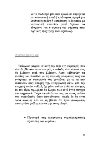 με το σύνδεσμο proinde quasi και εκφέρεται
            με υποτακτική επειδή η σύγκριση αφορά μια
            υποθετική πράξη ή κατάσταση` ειδικότερα με
            υποτακτική ενεστώτα γιατί δηλώνει το
            σύγχρονο και ο χρόνος του ρήματος στην
            πρόταση εξάρτησης είναι αρκτικός.




ΚΕΊΜΕΝΟ 42

   Υπάρχουν μερικοί σ’ αυτή την τάξη (τη σύγκλητο) που
είτε δε βλέπουν αυτά που μας απειλούν, είτε κάνουν πως
δε βλέπουν αυτά που βλέπουν. Αυτοί εξέθρεψαν τις
ελπίδες του Κατιλίνα με τις επιεικείς αποφάσεις τους και
ενίσχυσαν τη συνομωσία που γεννιόταν με το να μην
πιστεύουν στην ύπαρξή της. Ενεργώντας κάτω από την
επιρροή αυτών πολλοί, όχι μόνο φαύλοι αλλά και άπειροι,
αν τον είχαν τιμωρήσει θα έλεγαν πως αυτό έγινε σκληρά
και τυρρανικά. Τώρα καταλαβαίνω πως, αν αυτός φτάσει
στο στρατόπεδο όπου κατευθύνεται, κανείς δε θα είναι
τόσο ανόητος που να μη βλέπει ότι έγινε συνομωσία,
κανείς τόσο φαύλος που να μην το ομολογεί.



       • Προσοχή στις αναφορικές συμπερασματικές
         προτάσεις του κειμένου.



                                                      21
 