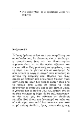 • Να προσεχθούν οι 2 υποθετικοί λόγοι του
        κειμένου




Κείμενο 43

 Μήπως ήρθα σε εχθρό και είμαι αιχμάλωτη στο
στρατόπεδό σου; Σε τέτοιο σημείο με κατάντησε
η μακρόχρονη ζωή και τα δυστυχισμένα
γηρατειά ώστε να σε δω πρώτα εξόριστο και
έπειτα εχθρό; Πώς μπόρεσες να ερημώσεις αυτή
τη χώρα που σε γέννησε και σε ανάθρεψε; Δε
σου πέρασε η οργή τη στιγμή που πατούσες τα
σύνορα της πατρίδας σου; Παρόλο που είχες
φτάσει με εχθρική και απειλητική διάθεση γιατί
όταν είδες τη Ρώμη δεν πέρασε αυτή η ιδέα από
το μυαλό σου; Μέσα σε κείνα τα τείχη
βρίσκονται το σπίτι μου και οι θεοί μου, η μάνα,
η γυναίκα και τα παιδιά μου; Αν, λοιπόν, εγώ δε
σε είχα γεννήσει η Ρώμη δε θα πολιορκούνταν`
αν δεν είχα γιο, θα πέθαινα σε ελεύθερη
πατρίδα. Εγώ τίποτα πια δεν μπορώ να πάθω και
ούτε θα είμαι τόσο πολύ δυστυχισμένη για πολύ
καιρό ακόμη. Αντίθετα, όμως αν συνεχίσεις τους

                                              22
 