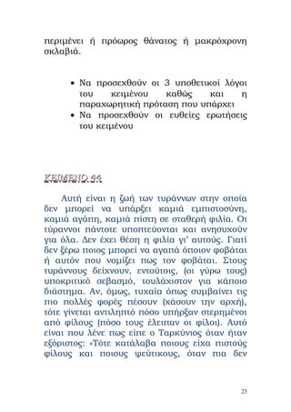 περιμένει ή πρόωρος θάνατος ή μακρόχρονη
σκλαβιά.


      • Να προσεχθούν οι 3 υποθετικοί λόγοι
        του    κειμένου   καθώς    και   η
        παραχωρητική πρόταση που υπάρχει
      • Να προσεχθούν οι ευθείες ερωτήσεις
        του κειμένου




ΚΕΙΜΕΝΟ 44

    Αυτή είναι η ζωή των τυράννων στην οποία
δεν μπορεί να υπάρξει καμιά εμπιστοσύνη,
καμιά αγάπη, καμιά πίστη σε σταθερή φιλία. Οι
τύραννοι πάντοτε υποπτεύονται και ανησυχούν
για όλα. Δεν έχει θέση η φιλία γι’ αυτούς. Γιατί
δεν ξέρω ποιος μπορεί να αγαπά όποιον φοβάται
ή αυτόν που νομίζει πως τον φοβάται. Στους
τυράννους δείχνουν, εντούτοις, (οι γύρω τους)
υποκριτικό σεβασμό, τουλάχιστον για κάποιο
διάστημα. Αν, όμως, τυχαία όπως συμβαίνει τις
πιο πολλές φορές πέσουν (χάσουν την αρχή),
τότε γίνεται αντιληπτό πόσο υπήρξαν στερημένοι
από φίλους (πόσο τους έλειπαν οι φίλοι). Αυτό
είναι που λένε πως είπε ο Ταρκύνιος όταν ήταν
εξόριστος: «Τότε κατάλαβα ποιους είχα πιστούς
φίλους και ποιους ψεύτικους, όταν πια δεν



                                              23
 